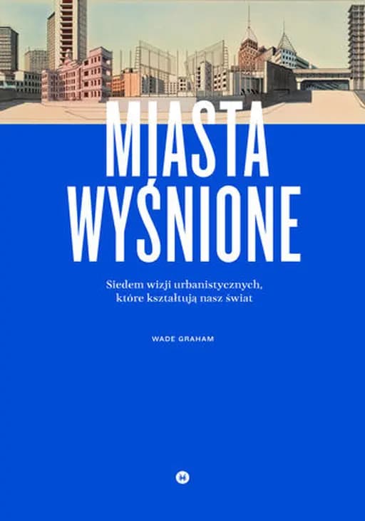 Miasta wyśnione : siedem wizji urbanistycznych, które kształtują nasz świat / Dream cities : seven urban ideas that shape the world,