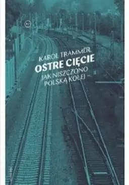 Okładka książki „Ostre cięcie : jak niszczono polską kolej / Jak niszczono polską kolej Nie-Fikcja”